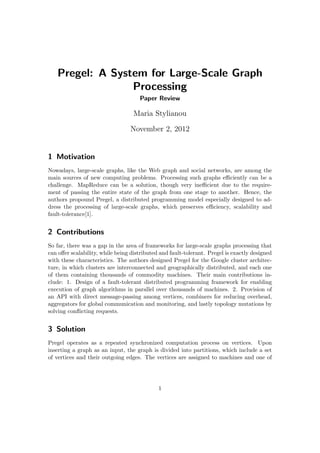 Pregel: A System for Large-Scale Graph
                 Processing
                                     Paper Review

                                   Maria Stylianou

                                 November 2, 2012


1 Motivation
Nowadays, large-scale graphs, like the Web graph and social networks, are among the
main sources of new computing problems. Processing such graphs eﬃciently can be a
challenge. MapReduce can be a solution, though very ineﬃcient due to the require-
ment of passing the entire state of the graph from one stage to another. Hence, the
authors propound Pregel, a distributed programming model especially designed to ad-
dress the processing of large-scale graphs, which preserves eﬃciency, scalability and
fault-tolerance[1].


2 Contributions
So far, there was a gap in the area of frameworks for large-scale graphs processing that
can oﬀer scalability, while being distributed and fault-tolerant. Pregel is exactly designed
with these characteristics. The authors designed Pregel for the Google cluster architec-
ture, in which clusters are interconnected and geographically distributed, and each one
of them containing thousands of commodity machines. Their main contributions in-
clude: 1. Design of a fault-tolerant distributed programming framework for enabling
execution of graph algorithms in parallel over thousands of machines. 2. Provision of
an API with direct message-passing among vertices, combiners for reducing overhead,
aggregators for global communication and monitoring, and lastly topology mutations by
solving conﬂicting requests.


3 Solution
Pregel operates as a repeated synchronized computation process on vertices. Upon
inserting a graph as an input, the graph is divided into partitions, which include a set
of vertices and their outgoing edges. The vertices are assigned to machines and one of




                                             1
 