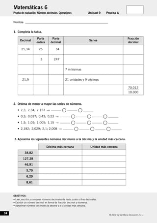 © 2002 by Santillana Educación, S. L.
OBJETIVOS:
• Leer, escribir y comparar números decimales de hasta cuatro cifras decimales.
• Escribir un número decimal en forma de fracción decimal y viceversa.
• Aproximar números decimales la decena y a la unidad más cercana.
34
Nombre
Matemáticas 6
Prueba de evaluación: Números decimales. Operaciones Unidad 9 Prueba A
Nombre
1. Completa la tabla.
2. Ordena de menor a mayor las series de números.
• 7,3; 7,34; 7,123 → ᭺ ᭺
• 0,3; 0,037; 0,43; 0,23 → ᭺ ᭺ ᭺
• 1,5; 1,05; 1,005; 1,15 → ᭺ ᭺ ᭺
• 2,182; 2,029; 2,1; 2,008 → ᭺ ᭺ ᭺
3. Aproxima los siguientes números decimales a la décima y la unidad más cercana.
25,34 25 34
3 247
7 milésimas
21,9 21 unidades y 9 décimas
ᎏ
7
1
0
0
.
.
0
0
1
0
2
0
ᎏ
Decimal
Parte
entera
Parte
decimal
Se lee
Fracción
decimal
38,82
127,28
46,91
5,79
6,29
8,61
Décima más cercana Unidad más cercana
621891.qxd 18/1/03 2:47 Página 34
 