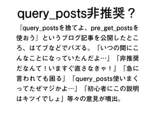 query_posts非推奨？
『query_postsを捨てよ、pre_get_postsを
使おう』というブログ記事を公開したとこ
ろ、はてブなどでバズる。「いつの間にこ
んなことになっていたんだよ…」「非推奨
だなんて！いますぐ直さなきゃ！」「急に
言われても困る」「query_posts使いまく
ってたぜマジかよ…」「初心者にこの説明
はキツイでしょ」等々の意見が噴出。
2
 