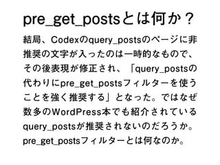 pre_get_postsとは何か？
結局、Codexのquery_postsのページに非
推奨の文字が入ったのは一時的なもので、
その後表現が修正され、「query_postsの
代わりにpre_get_postsフィルターを使う
ことを強く推奨する」となった。ではなぜ
数多のWordPress本でも紹介されている
query_postsが推奨されないのだろうか。
pre_get_postsフィルターとは何なのか。
3
 