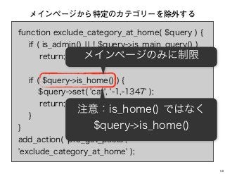 function exclude_category_at_home( $query ) {
if ( is_admin() ¦¦ ! $query->is_main_query() )
return;
if ( $query->is_home() ) {
$query->set( 'cat', '-1,-1347' );
return;
}
}
add_action( 'pre_get_posts',
'exclude_category_at_home' );
メインページから特定のカテゴリーを除外する
メインページのみに制限
注意：is_home() ではなく
$query->is_home()
58
 