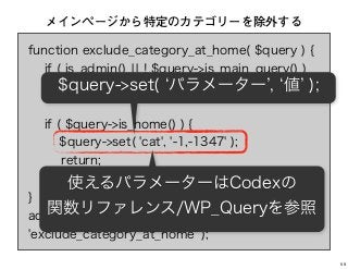 function exclude_category_at_home( $query ) {
if ( is_admin() ¦¦ ! $query->is_main_query() )
return;
if ( $query->is_home() ) {
$query->set( 'cat', '-1,-1347' );
return;
}
}
add_action( 'pre_get_posts',
'exclude_category_at_home' );
メインページから特定のカテゴリーを除外する
$query->set( パラメーター , 値 );
使えるパラメーターはCodexの
関数リファレンス/WP_Queryを参照
59
 