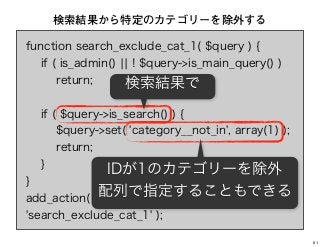 function search_exclude_cat_1( $query ) {
if ( is_admin() ¦¦ ! $query->is_main_query() )
return;
if ( $query->is_search() ) {
$query->set( 'category__not_in', array(1) );
return;
}
}
add_action( 'pre_get_posts',
'search_exclude_cat_1' );
検索結果から特定のカテゴリーを除外する
検索結果で
IDが1のカテゴリーを除外
配列で指定することもできる
61
 