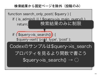 function search_only_post( $query ) {
if ( is_admin() ¦¦ ! $query->is_main_query() )
return;
if ( $query->is_search() ) {
$query->set( 'post_type', 'post' );
return;
}
}
add_action( 'pre_get_posts',
'search_only_post' );
検索結果から固定ページを除外（投稿のみ）
検索結果のみに制限
Codexのサンプルは$query->is_search
プロパティを見るより関数で書こう
$query->is_search() → ○
63
 