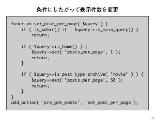 function set_post_per_page( $query ) {
if ( is_admin() || ! $query->is_main_query() )
return;
if ( $query->is_home() ) {
$query->set( 'posts_per_page', 1 );
return;
}
if ( $query->is_post_type_archive( 'movie' ) ) {
$query->set( 'posts_per_page', 50 );
return;
}
}
add_action( 'pre_get_posts', 'set_post_per_page');
条件にしたがって表示件数を変更
64
 