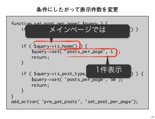 function set_post_per_page( $query ) {
if ( is_admin() || ! $query->is_main_query() )
return;
if ( $query->is_home() ) {
$query->set( 'posts_per_page', 1 );
return;
}
if ( $query->is_post_type_archive( 'movie' ) ) {
$query->set( 'posts_per_page', 50 );
return;
}
}
add_action( 'pre_get_posts', 'set_post_per_page');
条件にしたがって表示件数を変更
メインページでは
1件表示
65
 