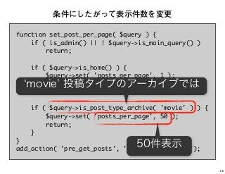 function set_post_per_page( $query ) {
if ( is_admin() || ! $query->is_main_query() )
return;
if ( $query->is_home() ) {
$query->set( 'posts_per_page', 1 );
return;
}
if ( $query->is_post_type_archive( 'movie' ) ) {
$query->set( 'posts_per_page', 50 );
return;
}
}
add_action( 'pre_get_posts', 'set_post_per_page');
条件にしたがって表示件数を変更
movie 投稿タイプのアーカイブでは
50件表示
66
 