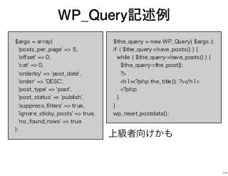 $args = array(
'posts_per_page' => 5,
'oﬀset' => 0,
'cat' => 0,
'orderby' => 'post_date',
'order' => 'DESC',
'post_type' => 'post',
'post_status' => 'publish',
'suppress_ﬁlters' => true,
'ignore_sticky_posts' => true,
'no_found_rows' => true
);
WP_Query記述例
$the_query = new WP_Query( $args );
if ( $the_query->have_posts() ) {
while ( $the_query->have_posts() ) {
$the_query->the_post();
?>
<h1><?php the_title(); ?></h1>
<?php
}
}
wp_reset_postdata();
上級者向けかも
73
 