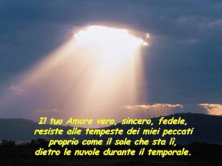 Il tuo Amore vero, sincero, fedele,
resiste alle tempeste dei miei peccati
    proprio come il sole che sta lì,
dietro le nuvole durante il temporale.
 