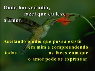 Onde houver ódio,  fazei que eu leve o amor.   Aceitando o ódio que  possa existir  em mim  e compreendendo todas  as faces com que o amor pode se expressar . 