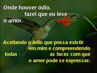 Onde houver ódio,  fazei que eu leve o amor.   Aceitando o ódio que  possa existir  em mim  e compreendendo todas  as faces com que o amor pode se expressar . 