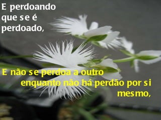 E perdoando que se é perdoado, E não se perdoa a outro  enquanto não há perdão por si mesmo, 
