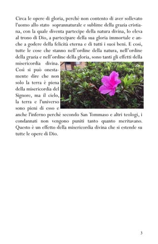 3
Circa le opere di gloria, perché non contento di aver sollevato
l'uomo allo stato soprannaturale e sublime della grazia cristia-
na, con la quale diventa partecipe della natura divina, lo eleva
al trono di Dio, a partecipare della sua gloria immortale e an-
che a godere della felicità eterna e di tutti i suoi beni. E cosi,
tutte le cose che stanno nell’ordine della natura, nell’ordine
della grazia e nell’ordine della gloria, sono tanti gli effetti della
misericordia divina.
Così si può onesta-
mente dire che non
solo la terra è piena
della misericordia del
Signore, ma il cielo,
la terra e l'universo
sono pieni di esso e
anche l'inferno perché secondo San Tommaso e altri teologi, i
condannati non vengono puniti tanto quanto meritavano.
Questo è un effetto della misericordia divina che si estende su
tutte le opere di Dio.
 
