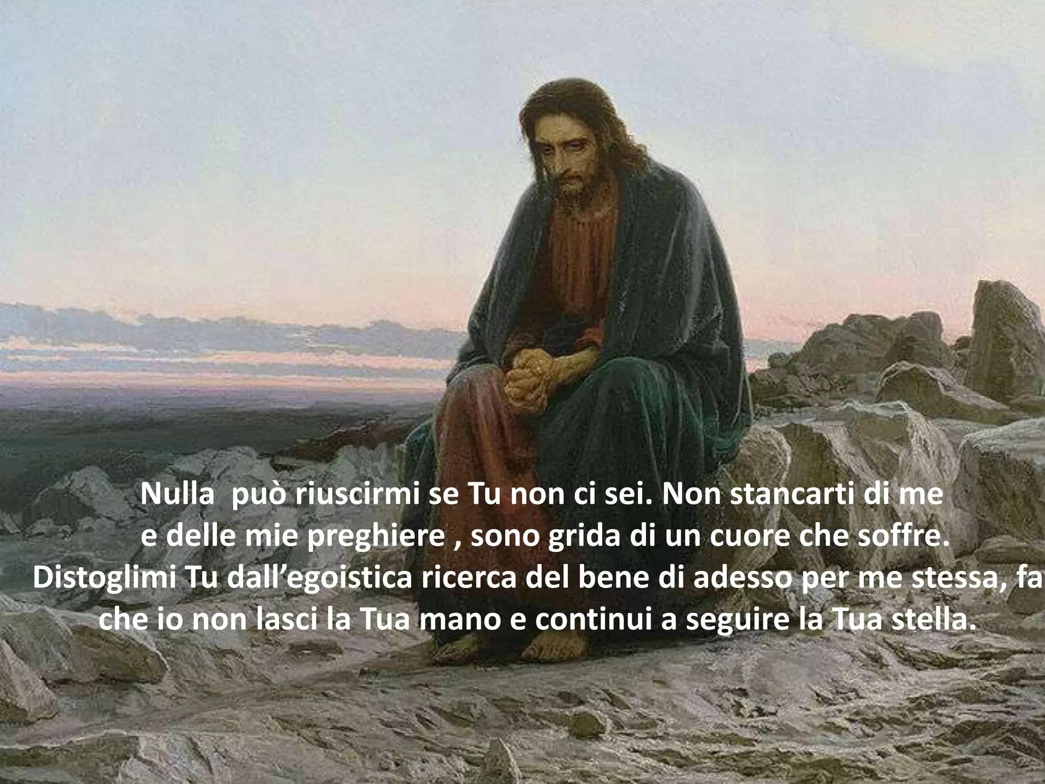Nulla può riuscirmi se Tu non ci sei. Non stancarti di me
        e delle mie preghiere , sono grida di un cuore che soffre.
Distoglimi Tu dall’egoistica ricerca del bene di adesso per me stessa, fa
     che io non lasci la Tua mano e continui a seguire la Tua stella.
 