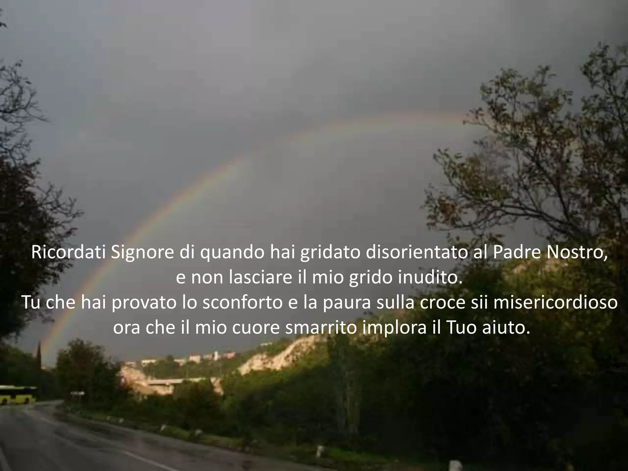 Ricordati Signore di quando hai gridato disorientato al Padre Nostro,
                  e non lasciare il mio grido inudito.
Tu che hai provato lo sconforto e la paura sulla croce sii misericordioso
           ora che il mio cuore smarrito implora il Tuo aiuto.
 