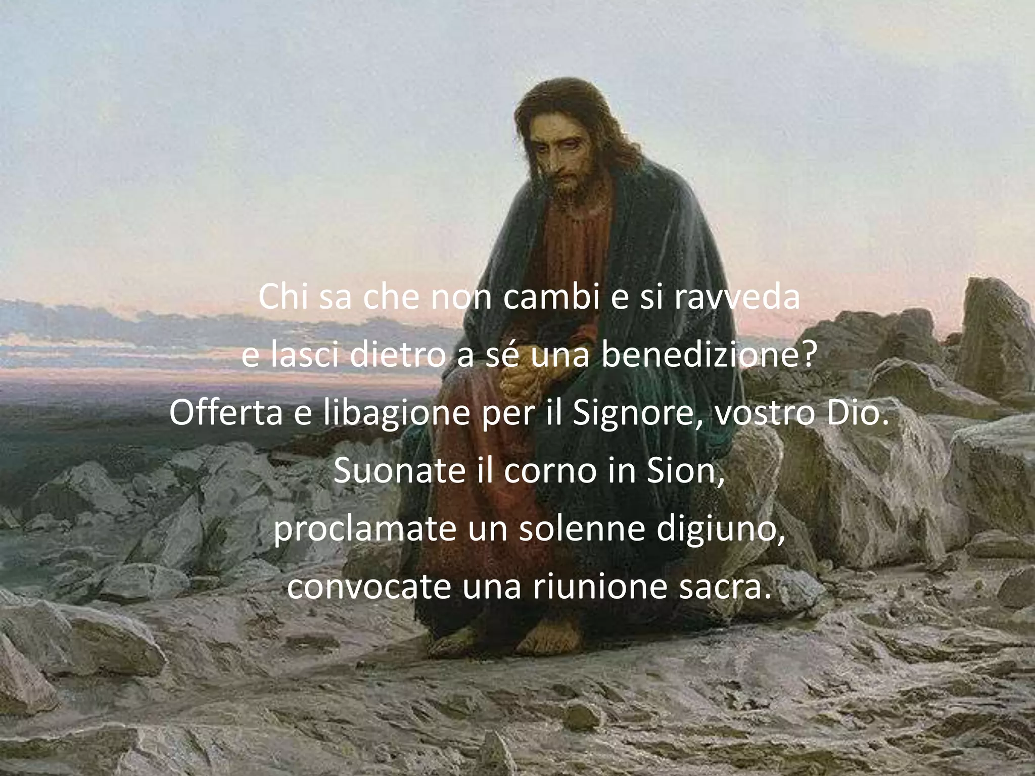 Chi sa che non cambi e si ravveda
    e lasci dietro a sé una benedizione?
Offerta e libagione per il Signore, vostro Dio.
           Suonate il corno in Sion,
      proclamate un solenne digiuno,
       convocate una riunione sacra.
 