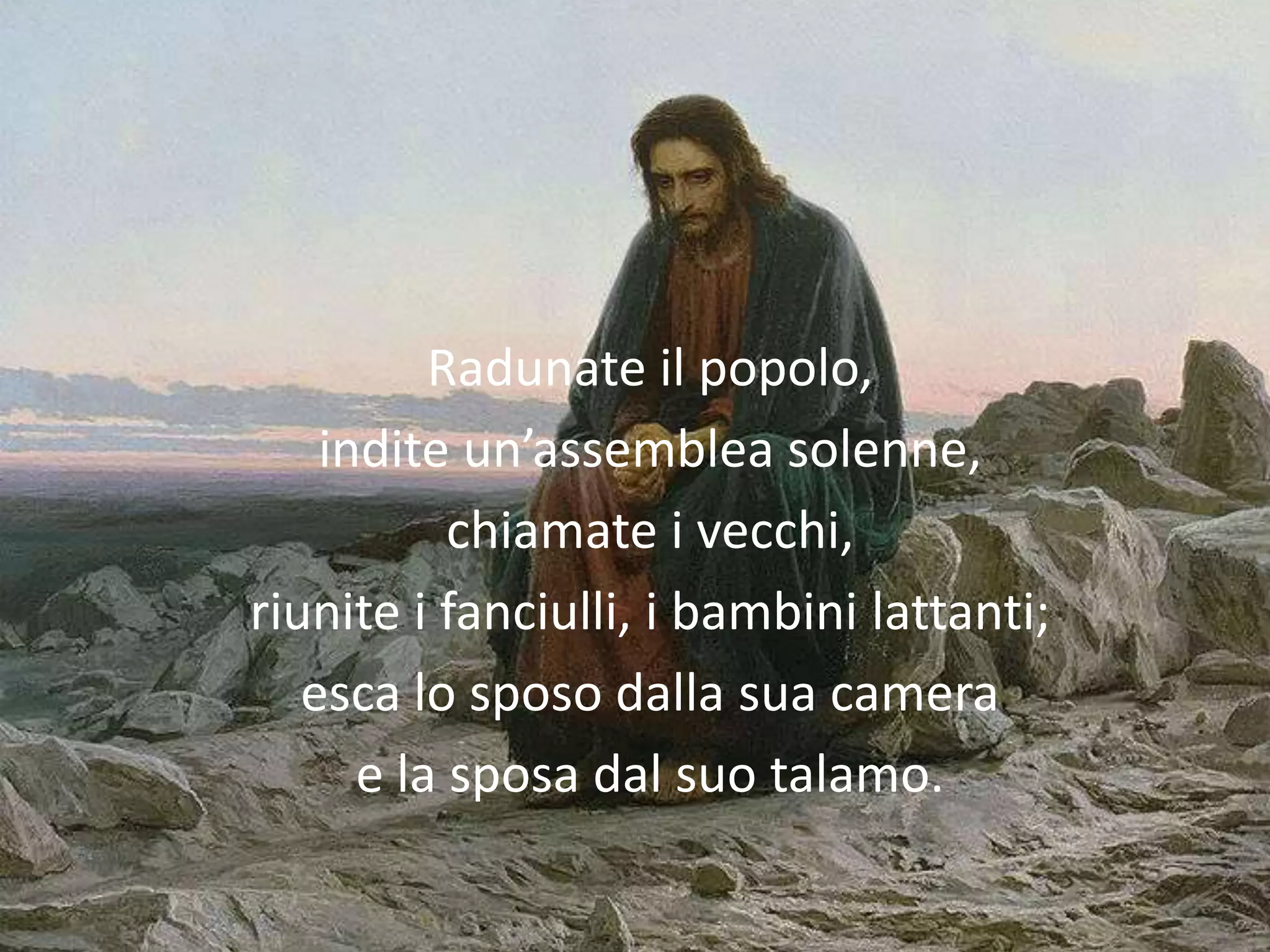 Radunate il popolo,
    indite un’assemblea solenne,
           chiamate i vecchi,
riunite i fanciulli, i bambini lattanti;
   esca lo sposo dalla sua camera
      e la sposa dal suo talamo.
 