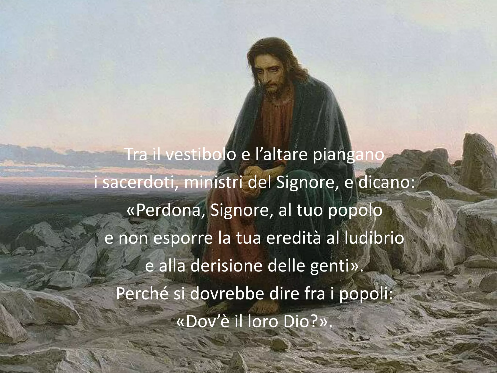 Tra il vestibolo e l’altare piangano
i sacerdoti, ministri del Signore, e dicano:
     «Perdona, Signore, al tuo popolo
  e non esporre la tua eredità al ludibrio
        e alla derisione delle genti».
    Perché si dovrebbe dire fra i popoli:
             «Dov’è il loro Dio?».
 