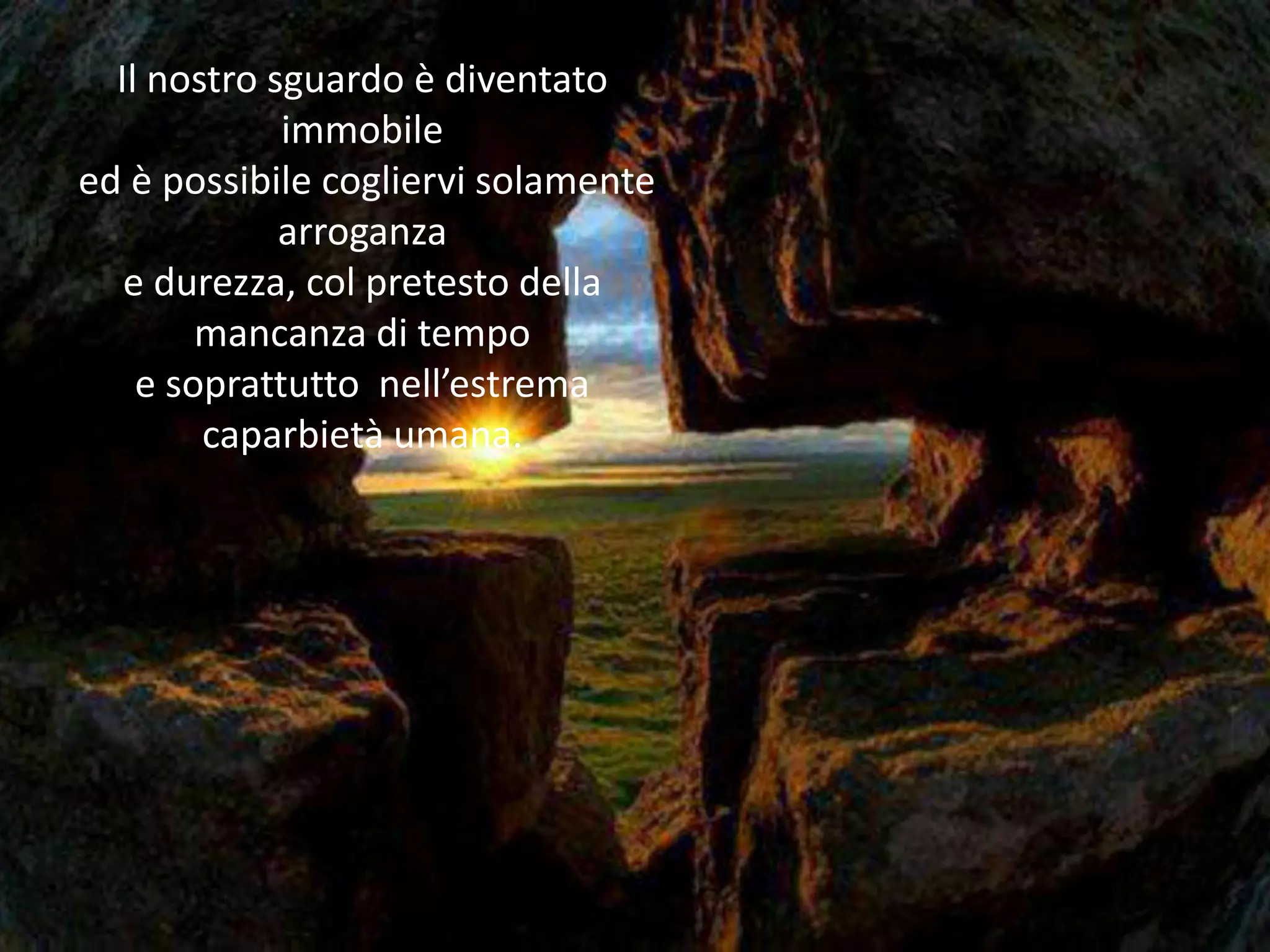 Il nostro sguardo è diventato
             immobile
ed è possibile cogliervi solamente
             arroganza
   e durezza, col pretesto della
        mancanza di tempo
    e soprattutto nell’estrema
        caparbietà umana.
 