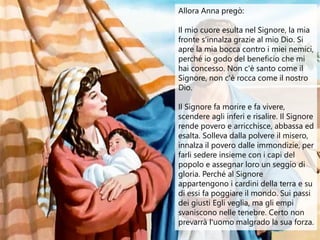 Allora Anna pregò:
Il mio cuore esulta nel Signore, la mia
fronte s'innalza grazie al mio Dio. Si
apre la mia bocca contro...