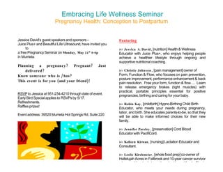 Embracing Life Wellness Seminar
                        Pregnancy Health: Conception to Postpartum


Jessica David’s guest speakers and sponsors –                 Featuring
Juice Plus+ and Beautiful Life Ultrasound, have invited you
     to                                                        Jessica A. David , [nutrition] Health & Wellness
a free Pregnancy Seminar on Monday, May 24 th 6-8p            Educator with Juice Plus+, who enjoys helping people
in Murrieta.                                                  achieve a healthier lifestyle through ongoing and
                                                              supportive nutritional coaching.
Planning a pregnancy ? Pregnant ?                    Just
    delivered ?                                                Christie Johnson , [pain management] owner of
Know someone who is / has ?                                   Form, Function & Flow, who focuses on pain prevention,
                                                              posture improvement, performance enhancement & back
This event is for you (and your friend)!                      pain resolution. Free your form, function & flow…. Learn
                                                              to release emergency brakes (tight muscles) with
                                                              practical, portable principles essential for positive
RSVP to Jessica at 951-234-4210 through date of event.        pregnancies, birthing and caring for your baby.
Early Bird Special applies to RSVPs by 5/17.
Refreshments.                                                  Robin Kay , [childbirth] Hypno-Birthing Child Birth
Raffles prizes!
                                                              Educator, who meets your needs during pregnancy,
                                                              labor, and birth. She educates parents-to-be, so that they
Event address: 39520 Murrieta Hot Springs Rd, Suite 220
                                                              will be able to make informed choices for their new
                                                              family.

                                                               Jennifer Parsley , [preservation] Cord Blood
                                                              Educator with PacifiCord.

                                                               Kelleen Kirwan , [nursing] Lactation Educator and
                                                              Consultant.

                                                               Leslie Kirchmeier , [whole food prep] co-owner of
                                                              Hallelujah Acres in Fallbrook and 10-year cancer survivor
                                                              who cured her body by eating plant based foods. She is
 