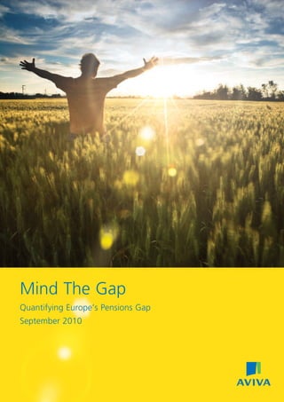 Mind The Gap
Quantifying Europe’s Pensions Gap
September 2010
28493 08/2010 © Aviva plc
www.aviva.com
About Aviva
• Aviva is the world’s sixth largest insurance group*, serving 53 million
customers across UK, Europe, North America and Asia Pacific.
• Aviva’s main business activities are long-term savings, fund management
and general insurance, with worldwide total sales of £45.1 billion and funds
under management of £379 billion at 31 December 2009.
• Aviva operates in Europe with a clear two part strategy to capture the
considerable opportunity in the region: firstly Aviva Europe’s “Quantum
Leap” which is transforming the previously federated system of 12
companies into a single, effective and efficient pan-European business
(Aviva Europe SE) and, secondly, the strategic development of our 58%
holding in Delta Lloyd following the IPO in November 2009.
• In 2009, Aviva Europe generated more than £16.3 billion of sales (36%
of group total) through its retail and Bancassurance distribution channels
making a significant contribution to value creation and delivering £797
million IFRS operating profit (39% of group total).
* based on gross worldwide premiums at 31 December 2009
For further information please contact -
Aviva Media Relations:
Jon Bunn,
Corporate Affairs and Communications Director, Aviva Europe
+44 (0)20 7662 3101
Aviva Public Affairs:
Ian Beggs,
Head of European & International Public Affairs
+44 (0)207 662 0552
 