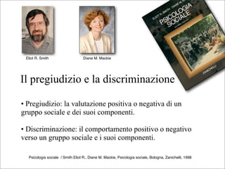 Eliot R. Smith                    Diane M. Mackie




Il pregiudizio e la discriminazione

• Pregiudizio: la valutazione positiva o negativa di un
gruppo sociale e dei suoi componenti.

• Discriminazione: il comportamento positivo o negativo
verso un gruppo sociale e i suoi componenti.

  Psicologia sociale / Smith Eliot R., Diane M. Mackie, Psicologia sociale, Bologna, Zanichelli, 1998
 