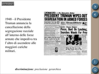 1948 - il Presidente
Truman annuncia la
cancellazione della
segregazione razziale
all’interno delle forze
armate che impediva tra
l’altro di ascendere alle
maggiori cariche
militari.




       discriminazione: preclusione gerarchica
 