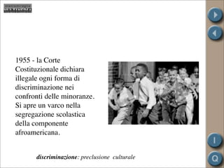 1955 - la Corte
Costituzionale dichiara
illegale ogni forma di
discriminazione nei
confronti delle minoranze.
Si apre un varco nella
segregazione scolastica
della componente
afroamericana.


      discriminazione: preclusione culturale
 