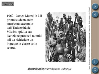 Fonte: http://www.seattletimes.com/mlk/movement/PT/Meredith_bodyguards_1962.html
1962 - James Meredith è il
primo studente nero
americano accettato
dall’Università del
Mississippi. La sua
iscrizione provocò tumulti
tali da richiedere un
ingresso in classe sotto
scorta.




               discriminazione: preclusione culturale
 