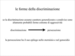 le forme della discriminazione

se la discriminazione assume carattere generalizzato e condiviso sono
           altamente probabili forme estreme di aggressività


       discriminazione                      persecuzione


  la persecuzione ha il suo epilogo nello sterminio e nel genocidio
 