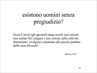 esistono uomini senza
            pregiudizio?

Gesù li inviò (gli apostoli) dopo averli così istruiti:
non andate fra i pagani e non entrate nelle città dei
Samaritani; rivolgetevi piuttosto alle pecore perdute
della casa d'Israele".

                                          Matteo 10,5




                                                        44
 
