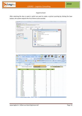 2010
                           LOGIKO – Logistics Consulting


                                         Export to Excel:

After selecting the day or week in which we want to make a cyclical counting by clicking the Save
button, the system exports the list of items to be counted.




www.logiko.hr | What can Stock Optimizer do?                                             Page 10
 