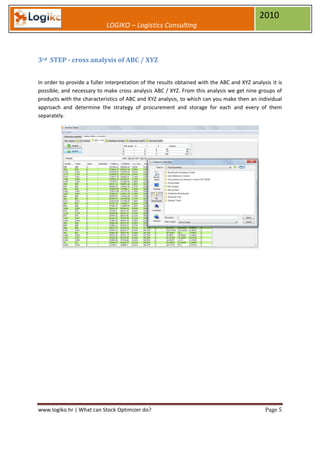 2010
                            LOGIKO – Logistics Consulting



3rd STEP - cross analysis of ABC / XYZ


In order to provide a fuller interpretation of the results obtained with the ABC and XYZ analysis it is
possible, and necessary to make cross analysis ABC / XYZ. From this analysis we get nine groups of
products with the characteristics of ABC and XYZ analysis, to which can you make then an individual
approach and determine the strategy of procurement and storage for each and every of them
separately.




www.logiko.hr | What can Stock Optimizer do?                                                   Page 5
 