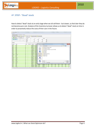 2010
                            LOGIKO – Logistics Consulting


4th STEP - "Dead" stock


How to detect "dead" stock at an early stage when we stil sell them - but slower, so that later they do
not become pure cost. Analysis of the Inventory turnover allows us to detect "dead" stock on time in
order to proactively reduce the costs of their care in the future.




www.logiko.hr | What can Stock Optimizer do?                                                    Page 6
 