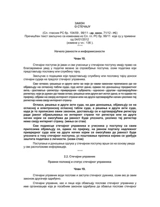 ЗАКОН
О СТЕЧАЈУ
(Сл. гласник РС бр. 104/09 , 99/11 - др. закон, 71/12 - УС)
Пречишћен текст закључно са изменама из Сл. гл. РС бр. 99/11 које су у примени
од 04/01/2012
(измене у чл.: 136 ).
* * *
Начело јавности и информисаности
Члан 10.
Стечајни поступак је јаван и сви учесници у стечајном поступку имају право на
благовремени увид у податке везане за спровођење поступка, осим података који
представљају пословну или службену тајну.
Закључак о подацима који представљају службену или пословну тајну доноси
стечајни судија на предлог стечајног управника.
Све огласе, решења и друге акте за које је овим законом прописано да се
објављују на огласној табли суда, суд истог дана, одмах по доношењу предметног
акта, доставља регистру привредних субјеката, односно другом одговарајућем
регистру, који је дужан да такав оглас, решење или други акт истог дана, и то одмах по
пријему, објави на својој интернет страни или на други одговарајући начин уколико тај
регистар нема своју интернет страну.
Огласи, решења и други акти суда, на дан доношења, објављују се на
огласној и електронској огласној табли суда, а решења и други акти суда,
када је то прописано овим законом, достављају се и одговарајућем регистру
ради јавног објављивања на интернет страни тог регистра или на други
начин којим се омогућава да јавност буде упозната, уколико тај регистар
нема своју интернет страну. (мења се став)
Сви поднесци стечајног управника и учесника у поступку са свим
прилозима објављују се, одмах по пријему, на јавном порталу надлежног
привредног суда или на други начин којим се омогућава да јавност буде
упозната о току стечајног поступка, уз поштовање прописа којима се уређује
заштита података о личности. (нови став)
Поступање и доношење одлука у стечајном поступку врши се на основу увида
у све расположиве информације.
* * *
2.2. Стечајни управник
Правни положај и статус стечајног управника
Члан 19.
Стечајни управник води послове и заступа стечајног дужника, осим ако је овим
законом другачије одређено.
Стечајни управник, као и лица која обављају послове стечајног управника у
име организације која је посебним законом одређена да обавља послове стечајног
 