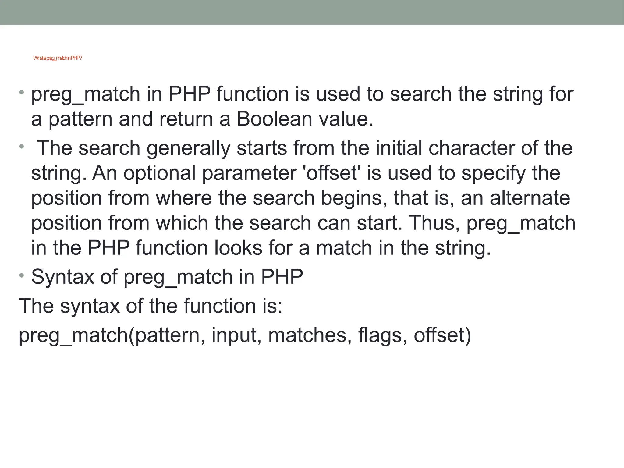 Whatispreg_matchinPHP?
• preg_match in PHP function is used to search the string for
a pattern and return a Boolean value.
• The search generally starts from the initial character of the
string. An optional parameter 'offset' is used to specify the
position from where the search begins, that is, an alternate
position from which the search can start. Thus, preg_match
in the PHP function looks for a match in the string.
• Syntax of preg_match in PHP
The syntax of the function is:
preg_match(pattern, input, matches, flags, offset)
 