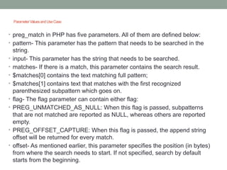 ParameterValuesandUseCase
• preg_match in PHP has five parameters. All of them are defined below:
• pattern- This parameter has the pattern that needs to be searched in the
string.
• input- This parameter has the string that needs to be searched.
• matches- If there is a match, this parameter contains the search result.
• $matches[0] contains the text matching full pattern;
• $matches[1] contains text that matches with the first recognized
parenthesized subpattern which goes on.
• flag- The flag parameter can contain either flag:
• PREG_UNMATCHED_AS_NULL: When this flag is passed, subpatterns
that are not matched are reported as NULL, whereas others are reported
empty.
• PREG_OFFSET_CAPTURE: When this flag is passed, the append string
offset will be returned for every match.
• offset- As mentioned earlier, this parameter specifies the position (in bytes)
from where the search needs to start. If not specified, search by default
starts from the beginning.
 