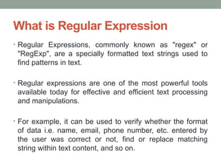 What is Regular Expression
• Regular Expressions, commonly known as "regex" or
"RegExp", are a specially formatted text strings used to
find patterns in text.
• Regular expressions are one of the most powerful tools
available today for effective and efficient text processing
and manipulations.
• For example, it can be used to verify whether the format
of data i.e. name, email, phone number, etc. entered by
the user was correct or not, find or replace matching
string within text content, and so on.
 