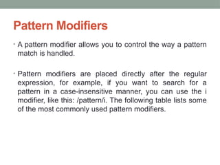 Pattern Modifiers
• A pattern modifier allows you to control the way a pattern
match is handled.
• Pattern modifiers are placed directly after the regular
expression, for example, if you want to search for a
pattern in a case-insensitive manner, you can use the i
modifier, like this: /pattern/i. The following table lists some
of the most commonly used pattern modifiers.
 