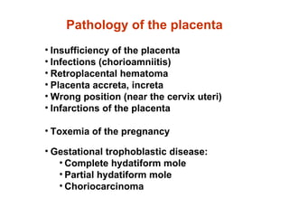 Pathology of the placenta Insufficiency of the placenta Infections (chorioamniitis) Retroplacental hematoma Placenta accreta, increta Wrong position (near the cervix uteri) Infarctions of the placenta Toxemia of the pregnancy Gestational trophoblastic disease: Complete hydatiform mole Partial hydatiform mole Choriocarcinoma
