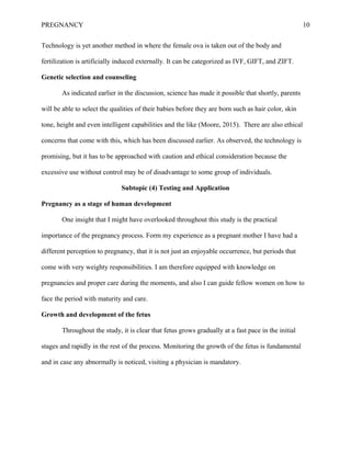 PREGNANCY 10
Technology is yet another method in where the female ova is taken out of the body and
fertilization is artificially induced externally. It can be categorized as IVF, GIFT, and ZIFT.
Genetic selection and counseling
As indicated earlier in the discussion, science has made it possible that shortly, parents
will be able to select the qualities of their babies before they are born such as hair color, skin
tone, height and even intelligent capabilities and the like (Moore, 2015). There are also ethical
concerns that come with this, which has been discussed earlier. As observed, the technology is
promising, but it has to be approached with caution and ethical consideration because the
excessive use without control may be of disadvantage to some group of individuals.
Subtopic (4) Testing and Application
Pregnancy as a stage of human development
One insight that I might have overlooked throughout this study is the practical
importance of the pregnancy process. Form my experience as a pregnant mother I have had a
different perception to pregnancy, that it is not just an enjoyable occurrence, but periods that
come with very weighty responsibilities. I am therefore equipped with knowledge on
pregnancies and proper care during the moments, and also I can guide fellow women on how to
face the period with maturity and care.
Growth and development of the fetus
Throughout the study, it is clear that fetus grows gradually at a fast pace in the initial
stages and rapidly in the rest of the process. Monitoring the growth of the fetus is fundamental
and in case any abnormally is noticed, visiting a physician is mandatory.
 