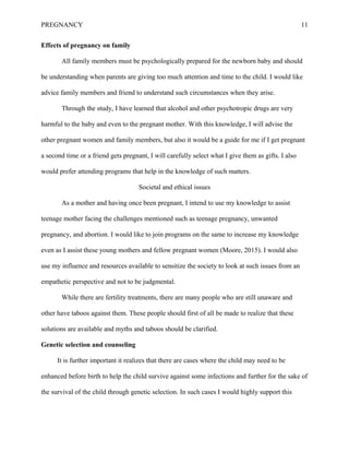 PREGNANCY 11
Effects of pregnancy on family
All family members must be psychologically prepared for the newborn baby and should
be understanding when parents are giving too much attention and time to the child. I would like
advice family members and friend to understand such circumstances when they arise.
Through the study, I have learned that alcohol and other psychotropic drugs are very
harmful to the baby and even to the pregnant mother. With this knowledge, I will advise the
other pregnant women and family members, but also it would be a guide for me if I get pregnant
a second time or a friend gets pregnant, I will carefully select what I give them as gifts. I also
would prefer attending programs that help in the knowledge of such matters.
Societal and ethical issues
As a mother and having once been pregnant, I intend to use my knowledge to assist
teenage mother facing the challenges mentioned such as teenage pregnancy, unwanted
pregnancy, and abortion. I would like to join programs on the same to increase my knowledge
even as I assist these young mothers and fellow pregnant women (Moore, 2015). I would also
use my influence and resources available to sensitize the society to look at such issues from an
empathetic perspective and not to be judgmental.
While there are fertility treatments, there are many people who are still unaware and
other have taboos against them. These people should first of all be made to realize that these
solutions are available and myths and taboos should be clarified.
Genetic selection and counseling
It is further important it realizes that there are cases where the child may need to be
enhanced before birth to help the child survive against some infections and further for the sake of
the survival of the child through genetic selection. In such cases I would highly support this
 