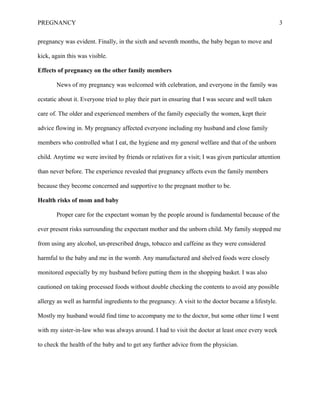 PREGNANCY 3
pregnancy was evident. Finally, in the sixth and seventh months, the baby began to move and
kick, again this was visible.
Effects of pregnancy on the other family members
News of my pregnancy was welcomed with celebration, and everyone in the family was
ecstatic about it. Everyone tried to play their part in ensuring that I was secure and well taken
care of. The older and experienced members of the family especially the women, kept their
advice flowing in. My pregnancy affected everyone including my husband and close family
members who controlled what I eat, the hygiene and my general welfare and that of the unborn
child. Anytime we were invited by friends or relatives for a visit; I was given particular attention
than never before. The experience revealed that pregnancy affects even the family members
because they become concerned and supportive to the pregnant mother to be.
Health risks of mom and baby
Proper care for the expectant woman by the people around is fundamental because of the
ever present risks surrounding the expectant mother and the unborn child. My family stopped me
from using any alcohol, un-prescribed drugs, tobacco and caffeine as they were considered
harmful to the baby and me in the womb. Any manufactured and shelved foods were closely
monitored especially by my husband before putting them in the shopping basket. I was also
cautioned on taking processed foods without double checking the contents to avoid any possible
allergy as well as harmful ingredients to the pregnancy. A visit to the doctor became a lifestyle.
Mostly my husband would find time to accompany me to the doctor, but some other time I went
with my sister-in-law who was always around. I had to visit the doctor at least once every week
to check the health of the baby and to get any further advice from the physician.
 