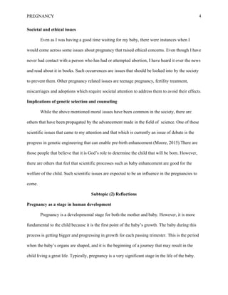 PREGNANCY 4
Societal and ethical issues
Even as I was having a good time waiting for my baby, there were instances when I
would come across some issues about pregnancy that raised ethical concerns. Even though I have
never had contact with a person who has had or attempted abortion, I have heard it over the news
and read about it in books. Such occurrences are issues that should be looked into by the society
to prevent them. Other pregnancy related issues are teenage pregnancy, fertility treatment,
miscarriages and adoptions which require societal attention to address them to avoid their effects.
Implications of genetic selection and counseling
While the above mentioned moral issues have been common in the society, there are
others that have been propagated by the advancement made in the field of science. One of these
scientific issues that came to my attention and that which is currently an issue of debate is the
progress in genetic engineering that can enable pre-birth enhancement (Moore, 2015).There are
those people that believe that it is God’s role to determine the child that will be born. However,
there are others that feel that scientific processes such as baby enhancement are good for the
welfare of the child. Such scientific issues are expected to be an influence in the pregnancies to
come.
Subtopic (2) Reflections
Pregnancy as a stage in human development
Pregnancy is a developmental stage for both the mother and baby. However, it is more
fundamental to the child because it is the first point of the baby’s growth. The baby during this
process is getting bigger and progressing in growth for each passing trimester. This is the period
when the baby’s organs are shaped, and it is the beginning of a journey that may result in the
child living a great life. Typically, pregnancy is a very significant stage in the life of the baby.
 