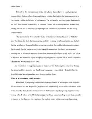 PREGNANCY 5
Not only is this step necessary for the baby, but to the mother, it is equally important
because this is the time when she comes to terms with the fact that she has a paramount role in
carrying the child to its full term of nine months. The mother also has to accept the fact that she
has more than just one responsibility as a human. Further, she is coming to terms with the long
journey that she has to undertake during this period, a trip full of excitement, but also heavy
responsibilities.
The responsibility does not end with the mother alone but stretches over to the father
also. The father also feels the immense responsibility of caring for a bigger family and the fact
that the next baby will depend on him as much as possible. The child sets forth an atmosphere
that demands that the man acts and lives responsibly as an adult. The father has the role of
ensuring that he behaves in a manner that reflects him as a father figure, a role model and a hero
to the child. All the factors signify that pregnancy triggers development for all parties concerned.
Growth and development of the fetus
An observation of my pregnancy made me realize that the fetus grew quite faster during
the second and third trimester and the physical changes are very evident. I desired to have in-
depth biological knowledge of the growth process of the fetus.
Effect of pregnancy on family members
In as much as pregnancy has been indicated as a moment of maturity for both the father
and the mother, and that they should prepare for the responsibility before them, sometimes it can
be too much for them. Such a case occurs when the tow is not psychologically prepared for the
coming baby. It is thus advisable that young people should seek counseling in case they desire to
be parents or else they may not experience the joy that comes with pregnancy and parenting.
 