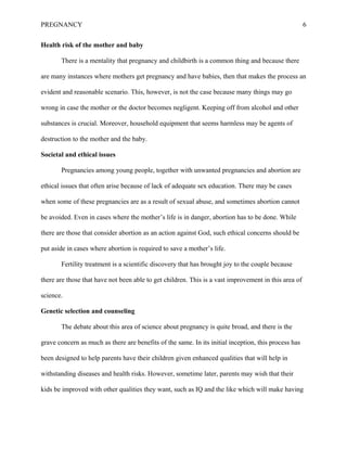 PREGNANCY 6
Health risk of the mother and baby
There is a mentality that pregnancy and childbirth is a common thing and because there
are many instances where mothers get pregnancy and have babies, then that makes the process an
evident and reasonable scenario. This, however, is not the case because many things may go
wrong in case the mother or the doctor becomes negligent. Keeping off from alcohol and other
substances is crucial. Moreover, household equipment that seems harmless may be agents of
destruction to the mother and the baby.
Societal and ethical issues
Pregnancies among young people, together with unwanted pregnancies and abortion are
ethical issues that often arise because of lack of adequate sex education. There may be cases
when some of these pregnancies are as a result of sexual abuse, and sometimes abortion cannot
be avoided. Even in cases where the mother’s life is in danger, abortion has to be done. While
there are those that consider abortion as an action against God, such ethical concerns should be
put aside in cases where abortion is required to save a mother’s life.
Fertility treatment is a scientific discovery that has brought joy to the couple because
there are those that have not been able to get children. This is a vast improvement in this area of
science.
Genetic selection and counseling
The debate about this area of science about pregnancy is quite broad, and there is the
grave concern as much as there are benefits of the same. In its initial inception, this process has
been designed to help parents have their children given enhanced qualities that will help in
withstanding diseases and health risks. However, sometime later, parents may wish that their
kids be improved with other qualities they want, such as IQ and the like which will make having
 
