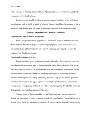 PREGNANCY 7
babies a process of fulfilling dreams or desires. Again, this process is very expensive, and so the
poor people will be disadvantaged.
Genetic selection should, therefore, an area that required regulation so that while these
procedures are made available to people of all social classes, it should also be regulated so that it
is ethically used only for what it is meant for and that is protecting the fetus from infections.
Subtopic (3) Generalization / Theories / Principles
Pregnancy as a stage of human development
From a biological definition, pregnancy is a result of the fusion of the female ova with
the male sperm. While the biological understanding of pregnancy seems dispassionate, it is
important as discussed that the parents to be are well prepared psychologically, to enjoy the
pregnancy and childbearing process.
Growth and development of fetus
During copulation, semen is deposited into the vagina where the spermatozoa moves to
the fallopian tube, through the body of the uterus and the cervix. The fertilization of the ovum
takes place typically, in one of the fallopian tubes. In as much as there are many sperms that are
released into the vagina, only one has the possibility of managing to attach to the ovum and
penetrate the thick protective coating surrounding the ovum. Only one and the first sperm that
penetrates and fully enters the egg, is capable of donating the genetic materials. Once one has
penetrated, the ovum polarizes and repels any other sperms form getting through. This is thus the
first step in the growth and development of the fetus.
After the fusion of the sperm and the ova and fertilization takes place, an embryo is
formed, and it immediately begins to develop through cell multiplication. This mostly happens in
the first month. In the second month, the mass of cells starts to take the shape of a human, and by
 