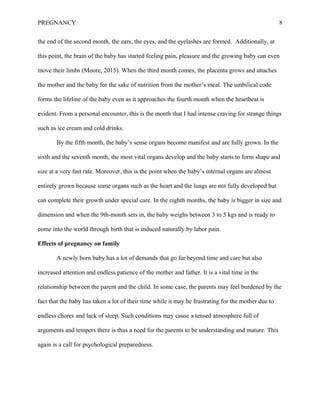 PREGNANCY 8
the end of the second month, the ears, the eyes, and the eyelashes are formed. Additionally, at
this point, the brain of the baby has started feeling pain, pleasure and the growing baby can even
move their limbs (Moore, 2015). When the third month comes, the placenta grows and attaches
the mother and the baby for the sake of nutrition from the mother’s meal. The umbilical code
forms the lifeline of the baby even as it approaches the fourth month when the heartbeat is
evident. From a personal encounter, this is the month that I had intense craving for strange things
such as ice cream and cold drinks.
By the fifth month, the baby’s sense organs become manifest and are fully grown. In the
sixth and the seventh month, the most vital organs develop and the baby starts to form shape and
size at a very fast rate. Moreover, this is the point when the baby’s internal organs are almost
entirely grown because some organs such as the heart and the lungs are not fully developed but
can complete their growth under special care. In the eighth months, the baby is bigger in size and
dimension and when the 9th-month sets in, the baby weighs between 3 to 5 kgs and is ready to
come into the world through birth that is induced naturally by labor pain.
Effects of pregnancy on family
A newly born baby has a lot of demands that go far beyond time and care but also
increased attention and endless patience of the mother and father. It is a vital time in the
relationship between the parent and the child. In some case, the parents may feel burdened by the
fact that the baby has taken a lot of their time while it may be frustrating for the mother due to
endless chores and lack of sleep. Such conditions may cause a tensed atmosphere full of
arguments and tempers there is thus a need for the parents to be understanding and mature. This
again is a call for psychological preparedness.
 