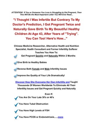 ATTENTION! If You or Someone You Love is Struggling to Get Pregnant, Then
       This Will Be the Most Important Letter You Will Ever Read...

 "I Thought I Was Infertile But Contrary To My
 Doctor's Prediction, I Got Pregnant Twice and
 Naturally Gave Birth To My Beautiful Healthy
  Children At Age 43, After Years of "Trying".
          You Can Too! Here's How..."

  Chinese Medicine Researcher, Alternative Health and Nutrition
   Specialist, Health Consultant and Former Infertility Sufferer
                      Teaches You How To:
        Get Pregnant Quickly and Naturally Within 2 Months

      Give Birth to Healthy Babies

      Reverse Both Female and Male Infertility Issues

      Improve the Quality of Your Life Dramatically!

    Discover How She Overcame Her Own Infertility and Taught
      Thousands Of Women Worldwide To Eliminate All Their
     Infertility Issues and Get Pregnant Quickly and Naturally

                               Even If:
       You Are On Your Late 30's or 40's

       You Have Tubal Obstruction

       You Have High Levels of FSH

       You Have PCOS or Endometriosis......more
 